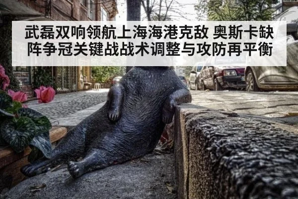 武磊双响领航上海海港克敌 奥斯卡缺阵争冠关键战战术调整与攻防再平衡